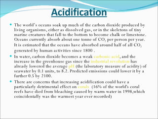Acidification The world’s oceans soak up much of the carbon dioxide produced by living organisms, either as dissolved gas, or in the skeletons of tiny marine creatures that fall to the bottom to become chalk or limestone. Oceans currently absorb about one tonne of CO 2  per person per year. It is estimated that the oceans have absorbed around half of all CO 2  generated by human activities since 1800 . In water, carbon dioxide becomes a weak  carbonic acid , and the increase in the greenhouse gas since the  industrial revolution  has already lowered the average  pH  (the laboratory measure of acidity) of seawater by 0.1 units, to 8.2. Predicted emissions could lower it by a further 0.5 by 2100. There are concerns that increasing acidification could have a particularly detrimental effect on  corals   (16% of the world's coral reefs have died from bleaching caused by warm water in 1998,which coincidentally was the warmest year ever recorded)  