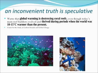 an inconvenient truth is speculative Warns that  global warming is destroying coral reefs , even though today’s main reef builders evolved and  thrived during periods when the world was 10-15°C warmer than the present.  Center for the Study of Carbon Dioxide and Global Change 