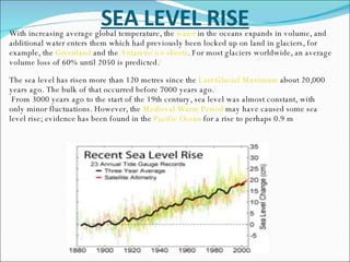 SEA LEVEL RISE With increasing average global temperature, the  water  in the oceans expands in volume, and additional water enters them which had previously been locked up on land in glaciers, for example, the  Greenland  and the  Antarctic ice sheets . For most glaciers worldwide, an average volume loss of 60% until 2050 is predicted. [ The sea level has risen more than 120 metres since the  Last Glacial Maximum  about 20,000 years ago. The bulk of that occurred before 7000 years ago. [ From 3000 years ago to the start of the 19th century, sea level was almost constant, with only minor fluctuations. However, the  Medieval Warm Period  may have caused some sea level rise; evidence has been found in the  Pacific Ocean  for a rise to perhaps 0.9 m  