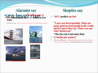 sea level rise Alarmist say Skeptics say “ Global warming  may   raise the oceans 23 feet ,  submerging cities  from  Sidney to New York .” Jonathan Gregory , climate scientist at the University of Reading in England “ IPCC  predicts   one foot “ “ I am a sea-level specialist. There are many good sea-level people in the world, but let’s put it this way: There’s no one who’s beaten me.” “ The rise rate is not more than 4.3 inches per century”  Nils-Axel Morner,  President International Commission on Sea-Level Changes  Stockholm University, Sweden 