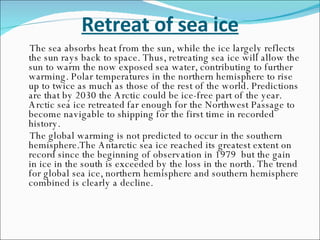 Retreat of sea ice The sea absorbs heat from the sun, while the ice largely reflects the sun rays back to space. Thus, retreating sea ice will allow the sun to warm the now exposed sea water, contributing to further warming. Polar temperatures in the northern hemisphere to rise up to twice as much as those of the rest of the world. Predictions are that by 2030 the Arctic could be ice-free part of the year.  Arctic sea ice retreated far enough for the Northwest Passage to become navigable to shipping for the first time in recorded history.  The global warming is not predicted to occur in the southern hemisphere.The Antarctic sea ice reached its greatest extent on record since the beginning of observation in 1979  but the gain in ice in the south is exceeded by the loss in the north. The trend for global sea ice, northern hemisphere and southern hemisphere combined is clearly a decline. 
