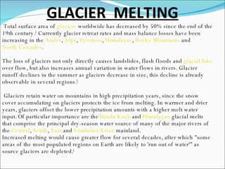 GLACIER  MELTING Total surface area of  glaciers  worldwide has decreased by 50% since the end of the 19th century. [  Currently glacier retreat rates and mass balance losses have been increasing in the  Andes ,  Alps ,  Pyrenees ,  Himalayas ,  Rocky Mountains  and  North Cascades . The loss of glaciers not only directly causes landslides, flash floods and  glacial lake  over flow, but also increases annual variation in water flows in rivers. Glacier runoff declines in the summer as glaciers decrease in size, this decline is already observable in several regions. [ Glaciers retain water on mountains in high precipitation years, since the snow cover accumulating on glaciers protects the ice from melting. In warmer and drier years, glaciers offset the lower precipitation amounts with a higher melt water input. [ Of particular importance are the  Hindu Kush  and  Himalayan  glacial melts that comprise the principal dry-season water source of many of the major rivers of the  Central ,  South ,  East  and  Southeast Asian  mainland.  Increased melting would cause greater flow for several decades, after which "some areas of the most populated regions on Earth are likely to 'run out of water'" as source glaciers are depleted. [ 