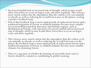 Decreased rainfall and an increased risk of drought, which in turn would allow forest fires to occur on larger scale, and more regularly. This releases more stored carbon into the atmosphere than the carbon cycle can naturally re-absorb, as well as reducing the overall forest area on the planet, creating a positive feedback loop.  Part of that feedback loop is more rapid growth of replacement forests and a northward migration of forests as northern latitudes become more suitable Assessment Report predicts that many mid-latitude regions, such as Mediterranean Europe, will experience decreased rainfall and an increased risk of drought, which in turn would allow forest fires to occur on larger scale, and more regularly.  This releases more stored carbon into the atmosphere than the carbon cycle can naturally re-absorb, as well as reducing the overall forest area on the planet, the feedback loop is more rapid growth of replacement forests and a northward migration of forests as northern latitudes become more suitable climates for sustaining forests.  There is a question of whether the burning of renewable fuels such as forests should be counted as contributing to global warming. 