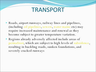 TRANSPORT Roads, airport runways, railway lines and pipelines, (including  oil pipelines ,  sewers ,  water mains  etc) may require increased maintenance and renewal as they become subject to greater temperature variation.  Regions already adversely affected include areas of  permafrost , which are subject to high levels of  subsidence , resulting in buckling roads, sunken foundations, and severely cracked runways 
