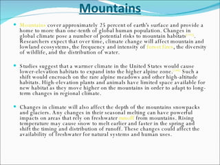 Mountains Mountains  cover approximately 25 percent of earth's surface and provide a home to more than one-tenth of global human population. Changes in global climate pose a number of potential risks to mountain habitats [145] . Researchers expect that over time, climate change will affect mountain and lowland ecosystems, the frequency and intensity of  forest fires , the diversity of wildlife, and the distribution of water. Studies suggest that a warmer climate in the United States would cause lower-elevation habitats to expand into the higher alpine zone. [146]  Such a shift would encroach on the rare alpine meadows and other high-altitude habitats. High-elevation plants and animals have limited space available for new habitat as they move higher on the mountains in order to adapt to long-term changes in regional climate. Changes in climate will also affect the depth of the mountains snowpacks and glaciers. Any changes in their seasonal melting can have powerful impacts on areas that rely on freshwater  runoff  from mountains. Rising temperature may cause snow to melt earlier and faster in the spring and shift the timing and distribution of runoff. These changes could affect the availability of freshwater for natural systems and human uses. 