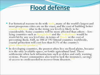 Flood defense For historical reasons to do with  trade , many of the world's largest and most prosperous cities are on the coast, and the cost of building better  coastal defenses  (due to the rising sea level) is likely to be considerable. Some countries will be more affected than others—low-lying countries such as  Bangladesh  and the  Netherlands  would be worst hit by any sea level rise, in terms of  floods  or the cost of preventing them. Still, in 180 of 192 littoral countries worldwide, coastal protection will cost less than 0.1% of the country's  gross domestic product . [114] In developing countries, the poorest often live on flood plains, because it is the only available space, or fertile agricultural land. These settlements often lack infrastructure such as dykes and early warning systems. Poorer communities also tend to lack the insurance, savings or access to credit needed to recover from disasters. [115] 