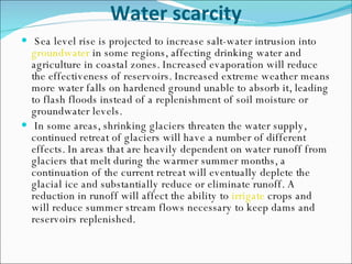 Water scarcity Sea level rise is projected to increase salt-water intrusion into  groundwater  in some regions, affecting drinking water and agriculture in coastal zones. Increased evaporation will reduce the effectiveness of reservoirs. Increased extreme weather means more water falls on hardened ground unable to absorb it, leading to flash floods instead of a replenishment of soil moisture or groundwater levels. In some areas, shrinking glaciers threaten the water supply, continued retreat of glaciers will have a number of different effects. In areas that are heavily dependent on water runoff from glaciers that melt during the warmer summer months, a continuation of the current retreat will eventually deplete the glacial ice and substantially reduce or eliminate runoff. A reduction in runoff will affect the ability to  irrigate  crops and will reduce summer stream flows necessary to keep dams and reservoirs replenished.  