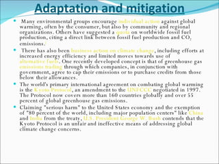 Adaptation and mitigation Many environmental groups encourage  individual action  against global warming, often by the consumer, but also by community and regional organizations. Others have suggested a  quota  on worldwide fossil fuel production, citing a direct link between fossil fuel production and CO 2  emissions. [ There has also been  business action on climate change , including efforts at increased energy efficiency and limited moves towards use of  alternative fuels . One recently developed concept is that of greenhouse gas  emissions trading  through which companies, in conjunction with government, agree to cap their emissions or to purchase credits from those below their allowances. The world's primary international agreement on combating global warming is the  Kyoto Protocol , an amendment to the  UNFCCC  negotiated in 1997. The Protocol now covers more than 160 countries globally and over 55 percent of global greenhouse gas emissions. Claiming "serious harm" to the United States economy and the exemption of "80 percent of the world, including major population centers" like  China  and  India  from the treaty,  U.S. President   George W. Bush  contends that the Kyoto Protocol is an unfair and ineffective means of addressing global climate change concerns. 