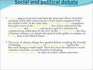 Social and political debate Africa , appear at greatest risk from the projected effects of global warming, while their emissions have been small compared to the developed world. At the same time,  developing country  exemptions from provisions of the  Kyoto Protocol  have been criticized by the  United States  and  Australia , and used as part of a rationale for continued non-ratification by the U.S. [  In the  Western world , the idea of human influence on climate has gained wider public acceptance in  Europe  than in the United States. The issue of climate change has sparked debate weighing the benefits of limiting  industrial   emissions  of  greenhouse gases  against the  costs  that such changes would entail. There has been discussion in several countries about the cost and benefits of adopting  alternative energy sources  in order to reduce carbon emissions. [   