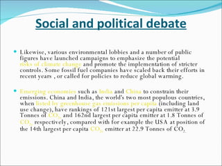 Social and political debate Likewise, various environmental lobbies and a number of public figures have launched campaigns to emphasize the potential  risks of climate change  and promote the implementation of stricter controls. Some fossil fuel companies have scaled back their efforts in recent years , or called for policies to reduce global warming. Emerging economies  such as  India  and  China  to constrain their emissions. China and India, the world's two most populous countries, when  listed by greenhouse gas emissions per capita  (including land use change), have rankings of 121st largest per capita emitter at 3.9 Tonnes of  CO 2 e  and 162nd largest per capita emitter at 1.8 Tonnes of  CO 2 e  respectively, compared with for example the USA at position of the 14th largest per capita  CO 2 e  emitter at 22.9 Tonnes of CO 2. 