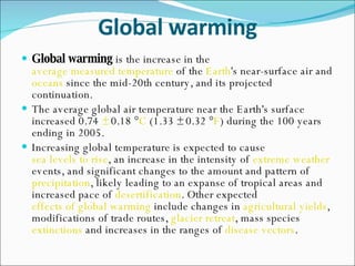 Global warming Global warming  is the increase in the  average measured temperature  of the  Earth 's near-surface air and  oceans  since the mid-20th century, and its projected continuation. The average global air temperature near the Earth's surface increased 0.74  ±  0.18 ° C  (1.33 ± 0.32 ° F ) during the 100 years ending in 2005. Increasing global temperature is expected to cause  sea levels to rise , an increase in the intensity of  extreme weather  events, and significant changes to the amount and pattern of  precipitation , likely leading to an expanse of tropical areas and increased pace of  desertification . Other expected  effects of global warming  include changes in  agricultural yields , modifications of trade routes,  glacier retreat , mass species  extinctions  and increases in the ranges of  disease vectors . 