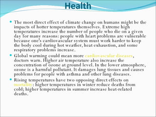 Health The most direct effect of climate change on humans might be the impacts of hotter temperatures themselves. Extreme high temperatures increase the number of people who die on a given day for many reasons: people with heart problems are vulnerable because one's cardiovascular system must work harder to keep the body cool during hot weather, heat exhaustion, and some respiratory problems increase.  Global warming could mean more  cardiovascular diseases , doctors warn. Higher air temperature also increase the concentration of ozone at ground level. In the lower atmosphere, ozone is a harmful pollutant. It damages lung tissues and causes problems for people with asthma and other lung diseases.  Rising temperatures have two opposing direct effects on  mortality : higher temperatures in winter reduce deaths from cold; higher temperatures in summer increase heat-related deaths.  