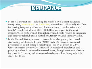 INSURANCE Financial institutions, including the world's two largest insurance companies,  Munich Re  and  Swiss Re , warned in a 2002 study that "the increasing frequency of severe climatic events, coupled with social trends" could cost almost US$ 150 billion each year in the next decade.  T hese costs would, through increased costs related to insurance and disaster relief, burden customers, taxpayers, and industry alike. In the United States, insurance losses have also greatly increased. According to Choi and Fisher (2003) each 1% increase in annual precipitation could enlarge catastrophe loss by as much as 2.8%. Gross increases are mostly attributed to increased population and property values in vulnerable coastal areas, though there was also an increase in frequency of weather-related events like heavy rainfalls since the 1950s  