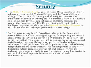 Security The  Military Advisory Board , a panel of retired U.S. generals and admirals released a report entitled "National Security and the Threat of Climate Change." The report predicts that global warming will have security implications in already volatile regions. An unstable climate will exacerbate some of the core drivers of conflict, such as migratory pressures and competition for resources.” [  U.S. Congress that would require federal intelligence agencies to collaborate on a  National Intelligence Estimate  to evaluate the security challenges presented by climate change. "A few countries may benefit from climate change in the short term, but there will be no "winners...While growing seasons might lengthen in some areas, or frozen seaways might open to new maritime traffic in others, the negative offsetting consequences -- such as a collapse of ocean systems and their fisheries -- could easily negate any perceived local or national advantages." "Perhaps the most worrisome problems associated with rising temperatures and sea levels are from large-scale migrations of people -- both inside nations and across existing national borders. " "Poor and underdeveloped areas are likely to have fewer resources and less stamina to deal with climate change -- in even its very modest and early manifestations."  