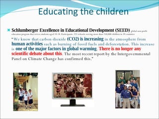 Educating the children Schlumberger Excellence in Educational Development (SEED)  global non-profit education program that serves students aged 10-18. Participants: 225 schools serving more than 250,000 children in 39 countries “ We know that carbon dioxide  (CO2) is increasing  in the atmosphere from  human activities  such as burning of fossil fuels and deforestation. This increase is  one of the major factors in global warming .  There is no longer any scientific debate about this .  The most recent report by the Intergovernmental Panel on Climate Change has confirmed this.” 