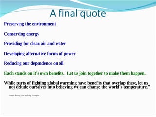 A final quote Preserving the environment Conserving energy Providing for clean air and water Developing alternative forms of power Reducing our dependence on oil Each stands on it’s own benefits.  Let us join together to make them happen. While parts of fighting global warming have benefits that overlap these, let us not delude ourselves into believing we can change the world’s temperature.” Dennis Bussey, cow milking champion 