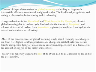-Climate changes characterized as  global warming  are leading to large-scale irreversible effects at continental and global scales. The likelihood, magnitude, and timing is observed to be increasing and accelerating. -Large reductions in the  Greenland  and  West Antarctic Ice Sheets , accelerated global warming due to carbon cycle feedbacks in the terrestrial  biosphere , and releases of terrestrial carbon from  permafrost  regions and methane from hydrates in coastal sediments are accelerating. -Most of the consequences of global warming would result from physical changes: sea level rise, higher local temperatures, and changes in rainfall patterns,  oceans forests and species dying off create many unforeseen impacts such as a decrease in the amount of oxygen in the earth's atmosphere.  -Sea level is generally expected to  rise  18 to 59 cm (7.1 to 23.2 inches) by the end of the 21st century. 