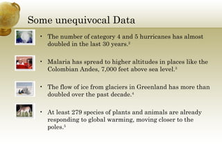 Some unequivocal Data The number of category 4 and 5 hurricanes has almost doubled in the last 30 years. 2   Malaria has spread to higher altitudes in places like the Colombian Andes, 7,000 feet above sea level. 3   The flow of ice from glaciers in Greenland has more than doubled over the past decade. 4   At least 279 species of plants and animals are already responding to global warming, moving closer to the poles. 5   