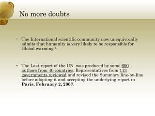 No more doubts The International scientific community now unequivocally admits that humanity is very likely to be responsible for Global warming  1. The Last report of the UN  was produced by some  600 authors from 40 countries . Representatives from  113 governments reviewed  and revised the Summary line-by-line before adopting it and accepting the underlying report in  Paris, February 2, 2007 . 