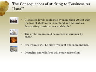The Consequences of sticking to ‘Business As Usual”   Global sea levels could rise by more than 20 feet with the loss of shelf ice in Greenland and Antarctica, devastating coastal areas worldwide. 7. The arctic ocean could be ice free in summer by 2050. 8. Heat waves will be more frequent and more intense. Droughts and wildfires will occur more often. 