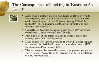 The Consequences of sticking to ‘Business As Usual” More than a million species worldwide could be driven to extinction by 2050 and half of all species of life on Earth could be extinct within a 100 years . (today 12% of the birds, 25% of the mammals,32% of the amphibians are directly threatened)  9. Coral Reefs: Warmer oceans and increased UV radiation contribute to massive coral reef die-offs. Fishing: 90% of the large fish in the world’s ocean are already gone (Nature Magazine) Dead zones: low-oxygen areas in the world’s ocean support no marine life. 146 dead zones in the world’s oceans (UN Environment Programme, 2004)  The income gap between the richest and poorest people on Earth is likely to continue to increase due to the depletion of natural resources. 