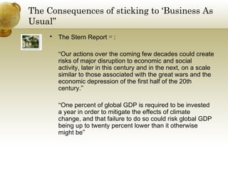 The Consequences of sticking to ‘Business As Usual” The Stern Report  10  : “ Our actions over the coming few decades could create risks of major disruption to economic and social activity, later in this century and in the next, on a scale similar to those associated with the great wars and the economic depression of the first half of the 20th century. ” “ One percent of global GDP is required to be invested a year in order to mitigate the effects of climate change, and that failure to do so could risk global GDP being up to twenty percent lower than it otherwise might be ” 