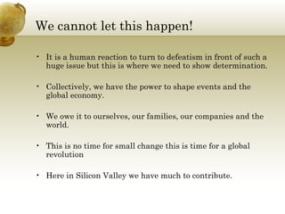 We cannot let this happen! It is a human reaction to turn to defeatism in front of such a huge issue but this is where we need to show determination. Collectively, we have the power to shape events and the global economy. We owe it to ourselves, our families, our companies and the world. This is no time for small change this is time for a global revolution Here in Silicon Valley we have much to contribute. 