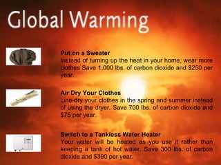 Put on a Sweater Instead of turning up the heat in your home, wear more clothes Save 1,000 lbs. of carbon dioxide and $250 per year. Air Dry Your Clothes Line-dry your clothes in the spring and summer instead of using the dryer. Save 700 lbs. of carbon dioxide and $75 per year. Switch to a Tankless Water Heater Your water will be heated as you use it rather than keeping a tank of hot water. Save 300 lbs. of carbon dioxide and $390 per year. 