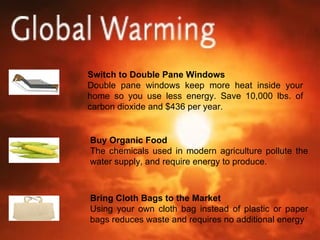 Switch to Double Pane Windows Double pane windows keep more heat inside your home so you use less energy. Save 10,000 lbs. of carbon dioxide and $436 per year. Buy Organic Food The chemicals used in modern agriculture pollute the water supply, and require energy to produce. Bring Cloth Bags to the Market Using your own cloth bag instead of plastic or paper bags reduces waste and requires no additional energy 