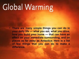 There are many simple things you can do in your daily life — what you eat, what you drive, how you build your home — that can have an effect on your immediate surrounding, and on places as far away as Antactica. Here is a list of few things that you can do to make a difference. 