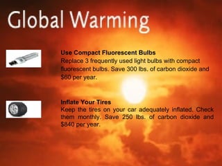 Use Compact Fluorescent Bulbs Replace 3 frequently used light bulbs with compact fluorescent bulbs. Save 300 lbs. of carbon dioxide and $60 per year. Inflate Your Tires Keep the tires on your car adequately inflated. Check them monthly. Save 250 lbs. of carbon dioxide and $840 per year. 