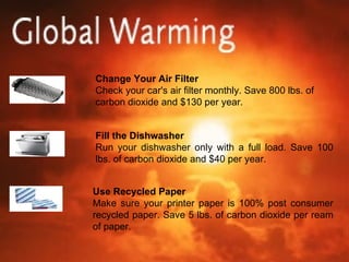 Change Your Air Filter Check your car's air filter monthly. Save 800 lbs. of carbon dioxide and $130 per year. Fill the Dishwasher Run your dishwasher only with a full load. Save 100 lbs. of carbon dioxide and $40 per year. Use Recycled Paper Make sure your printer paper is 100% post consumer recycled paper. Save 5 lbs. of carbon dioxide per ream of paper. 
