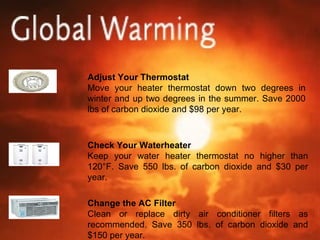 Adjust Your Thermostat Move your heater thermostat down two degrees in winter and up two degrees in the summer. Save 2000 lbs of carbon dioxide and $98 per year. Check Your Waterheater Keep your water heater thermostat no higher than 120°F. Save 550 lbs. of carbon dioxide and $30 per year. Change the AC Filter Clean or replace dirty air conditioner filters as recommended. Save 350 lbs. of carbon dioxide and $150 per year. 