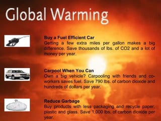 Buy a Fuel Efficient Car Getting a few extra miles per gallon makes a big difference. Save thousands of lbs. of CO2 and a lot of money per year. Carpool When You Can Own a big vehicle? Carpooling with friends and co-workers saves fuel. Save 790 lbs. of carbon dioxide and hundreds of dollars per year. Reduce Garbage Buy products with less packaging and recycle paper, plastic and glass. Save 1,000 lbs. of carbon dioxide per year. 