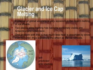 Glacier and Ice Cap Melting Evidence of global warming is very apparent in the recent melting of ice sheets.  Two places were melting has become extremely visible are Antarctica and Greenland. One problem with this is that much less heat is absorbed by snow than by water, thus worsening the effect as the ice retreats. left- predicted artic melting 