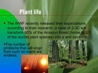 The WWF recently released their expectations, according to their research, a raise of 2-3C will transform 60% of the Amazon forest (home to 2/3 of the worlds plant species) into a arid savanna. Plant life The number of problems that will erupt from such an event are endless. 