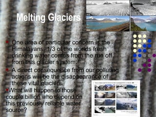 Melting Glaciers One area of particular concern is the Himalayans. 1/3 of the worlds fresh drinking water comes from the run off from this glacier system. A direct consequence from our polluting actions will be the disappearance of these vital glaciers. What will happen to those couple billion who depend on this previously reliable water source? 