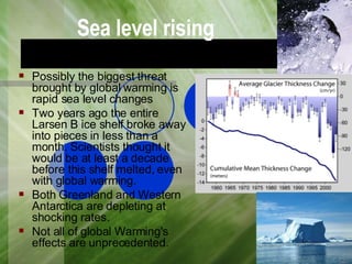 Sea level rising Possibly the biggest threat brought by global warming is rapid sea level changes  Two years ago the entire Larsen B ice shelf broke away into pieces in less than a month. Scientists thought it would be at least a decade before this shelf melted, even with global warming. Both Greenland and Western Antarctica are depleting at shocking rates. Not all of global Warming's effects are unprecedented.  