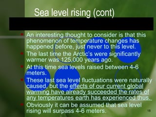 An interesting thought to consider is that this phenomenon of temperature changes has happened before, just never to this level.  The last time the Arctic’s were significantly warmer was 125,000 years ago.  At this time sea levels raised between 4-6 meters.  These last sea level fluctuations were naturally caused, but the  effects of our current global warming have already succeeded the rates of any temperatures earth has experienced thus.  Obviously it can be assumed that sea level rising will surpass 4-6 meters.  Sea level rising (cont) 