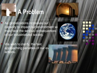 A Problem As globalizations increases our capacity to impact our environment we must face the serious consequences of our industrialized society. We wish to clarify, the fast approaching penalties of our everyday actions. 