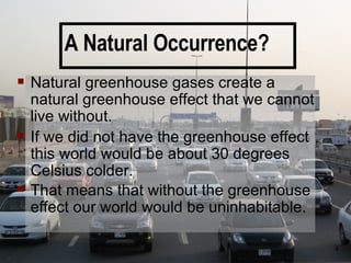 A Natural Occurrence? Natural greenhouse gases create a natural greenhouse effect that we cannot live without.  If we did not have the greenhouse effect this world would be about 30 degrees Celsius colder.  That means that without the greenhouse effect our world would be uninhabitable. 