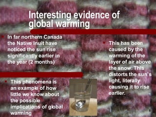 Interesting evidence of global warming This phenomena is an example of how little we know about the possible implications of global warming In far northern Canada the Native Inuit have noticed the sun rise significantly earlier in the year (2 months) This has been caused by the warming of the layer of air above the snow. This distorts the sun’s light, literally causing it to rise earlier. 