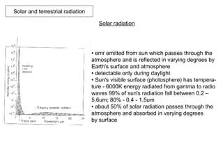Solar and terrestrial radiation Solar radiation   •  emr emitted from sun which passes through the  atmosphere and is reflected in varying degrees by  Earth's surface and atmosphere  •  detectable only during daylight  •  Sun's visible surface (photosphere) has tempera- ture - 6000K energy radiated from gamma to radio  waves 99% of sun's radiation fall between 0.2 –  5.6um; 80% - 0.4 - 1.5um •  about 50% of solar radiation passes through the  atmosphere and absorbed in varying degrees  by surface  