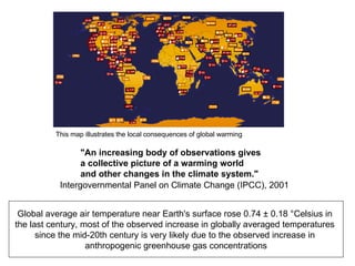 Global average air temperature near Earth's surface rose 0.74 ± 0.18 °Celsius in  the last century, most of the observed increase in globally averaged temperatures  since the mid-20th century is very likely due to the observed increase in  anthropogenic greenhouse gas concentrations "An increasing body of observations gives a collective picture of a warming world and other changes in the climate system." Intergovernmental Panel on Climate Change (IPCC), 2001  This map illustrates the local consequences of global warming   