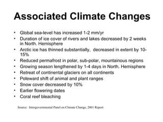 Associated Climate Changes Global sea-level has increased 1-2 mm/yr Duration of ice cover of rivers and lakes decreased by 2 weeks in North. Hemisphere Arctic ice has thinned substantially,  decreased in extent by 10-15% Reduced permafrost in polar, sub-polar, mountainous regions Growing season lengthened by 1-4 days in North. Hemisphere Retreat of continental glaciers on all continents Poleward shift of animal and plant ranges Snow cover decreased by 10% Earlier flowering dates Coral reef bleaching Source:  Intergovernmental Panel on Climate Change, 2001 Report 