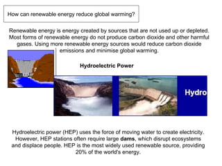 How can renewable energy reduce global warming? Renewable energy is energy created by sources that are not used up or depleted. Most forms of renewable energy do not produce carbon dioxide and other harmful gases. Using more renewable energy sources would reduce carbon dioxide emissions and minimise global warming. Hydroelectric Power Hydroelectric power (HEP) uses the force of moving water to create electricity. However, HEP stations often require large  dams , which disrupt ecosystems and displace people. HEP is the most widely used renewable source, providing 20% of the world's energy. 