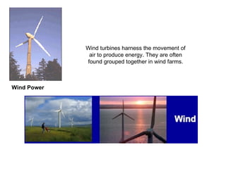 Wind Power Wind turbines harness the movement of air to produce energy. They are often found grouped together in wind farms. 