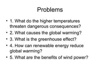 Problems 1. What do the higher temperatures threaten dangerous consequences? 2. What causes the global warming? 3. What is the greenhouse effect? 4. How can renewable energy reduce global warming? 5. What are the benefits of wind power? 