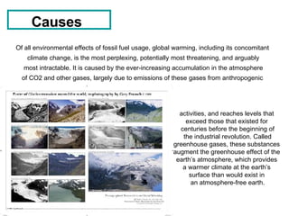 Causes   Of all environmental effects of fossil fuel usage, global warming, including its concomitant  climate change, is the most perplexing, potentially most threatening, and arguably most intractable. It is caused by the ever-increasing accumulation in the atmosphere  of CO2 and other gases, largely due to emissions of these gases from anthropogenic  activities, and reaches levels that  exceed those that existed for  centuries before the beginning of the industrial revolution. Called  greenhouse gases, these substances  augment the greenhouse effect of the  earth’s atmosphere, which provides  a warmer climate at the earth’s  surface than would exist in  an atmosphere-free earth. 