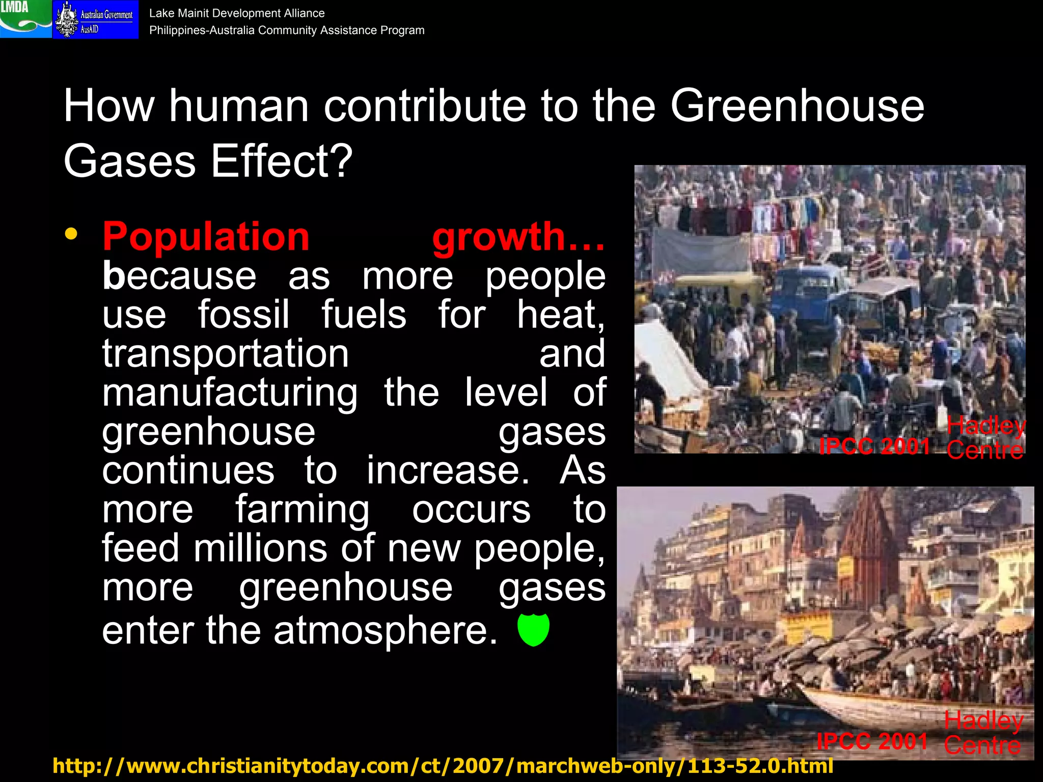How human contribute to the Greenhouse Gases Effect? Population growth…  b ecause as more people use fossil fuels for heat, transportation and manufacturing the level of greenhouse gases continues to increase. As more farming occurs to feed millions of new people, more greenhouse gases enter the atmosphere.   http://www.christianitytoday.com/ct/2007/marchweb-only/113-52.0.html IPCC 2001 Hadley Centre IPCC 2001 Hadley Centre 